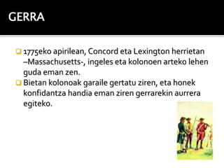 GERRA

 1775eko apirilean, Concord eta Lexington herrietan
  –Massachusetts-, ingeles eta kolonoen arteko lehen
  guda eman zen.
 Bietan kolonoak garaile gertatu ziren, eta honek
  konfidantza handia eman ziren gerrarekin aurrera
  egiteko.
 
