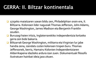 GERRA: II. Biltzar kontinentala

  1775eko maiatzaren 10ean bildu zen, Philadelphian orain ere, II.
   Biltzarra. Kolonoen lider nagusiak Thomas Jefferson, John Adams,
   George Washington, James Madison eta Benjamín Franklin
   zeuden.
  Buruzagi haien iritziz, Inglaterrarekiko independentzia lortzeko
   gerra zen bide bakarra.
  Biltzarrak George Washington, militarra eta Virginian lur jabe
   handia zena, izendatu zuten kolonoen tropen buru. Thomas
   Jeffersonek, berriz, Hamairu Kolonien Independentziaren
   Aldarrikapena idazteko ardura izan zuen. Dokumentuak filosofo
   ilustratuen hainbat ideia jaso zituen.
 