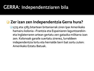 GERRA: Independentziaren bila


    Zer izan zen Independentzia Gerra hura?
      1775 eta 1783 bitartean britaniarrak ziren Ipar Amerikako
       hamairu kolonia –Frantzia eta Espainiaren laguntzarekin-
       eta Inglaterraren artean gertatu zen gatazka militarra izan
       zen. Kolonoak garaile suertatu zirenez, lurraldeen
       independentzia lortu eta herrialde berri bat sortu zuten:
       Amerikako Estatu Batuak.
 