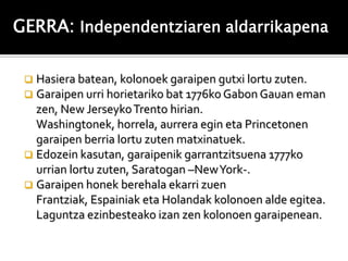 GERRA: Independentziaren aldarrikapena

  Hasiera batean, kolonoek garaipen gutxi lortu zuten.
  Garaipen urri horietariko bat 1776ko Gabon Gauan eman
   zen, New Jerseyko Trento hirian.
   Washingtonek, horrela, aurrera egin eta Princetonen
   garaipen berria lortu zuten matxinatuek.
  Edozein kasutan, garaipenik garrantzitsuena 1777ko
   urrian lortu zuten, Saratogan –New York-.
  Garaipen honek berehala ekarri zuen
   Frantziak, Espainiak eta Holandak kolonoen alde egitea.
   Laguntza ezinbesteako izan zen kolonoen garaipenean.
 