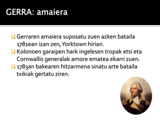 GERRA: amaiera

  Gerraren amaiera suposatu zuen azken bataila
   1781ean izan zen, Yorktown hirian.
  Kolonoen garaipen hark ingelesen tropak etsi eta
   Cornwallis generalak amore ematea ekarri zuen.
  1783an bakearen hitzarmena sinatu arte bataila
   txikiak gertatu ziren.
 