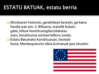 ESTATU BATUAK, estatu berria

  Munduaren historian, garaikidean bereziki, gertaera
   handia izan zen. II. Biltzarra, oraindik bukatu
   gabe, biltzar konstituziogilea bilakatau
   zuen, konstituzioa sortzea helburu zutela.
  Estatu Batuetako Konstituzioan, besteak
   beste, Montesquieuren ideia ilustratuak jaso zituzten.
 