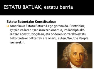 ESTATU BATUAK, estatu berria

 Estatu Batuetako Konstituzioa:
    Amerikako Estatu Batuen Lege gorena da. Printzipioz,
     1787ko irailaren 17an izan zen onartua, Philadelphiako
     Biltzar Konstituziogilean, eta ondoren sorrerako estatu
     bakoitzetako biltzarrek ere onartu zuten, We, the People
     izenarekin.
 