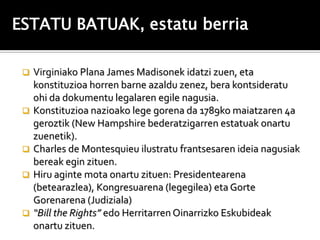 ESTATU BATUAK, estatu berria

    Virginiako Plana James Madisonek idatzi zuen, eta
     konstituzioa horren barne azaldu zenez, bera kontsideratu
     ohi da dokumentu legalaren egile nagusia.
    Konstituzioa nazioako lege gorena da 1789ko maiatzaren 4a
     geroztik (New Hampshire bederatzigarren estatuak onartu
     zuenetik).
    Charles de Montesquieu ilustratu frantsesaren ideia nagusiak
     bereak egin zituen.
    Hiru aginte mota onartu zituen: Presidentearena
     (betearazlea), Kongresuarena (legegilea) eta Gorte
     Gorenarena (Judiziala)
    “Bill the Rights” edo Herritarren Oinarrizko Eskubideak
     onartu zituen.
 