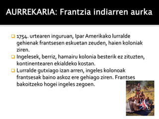 AURREKARIA: Frantzia indiarren aurka

  1754. urtearen inguruan, Ipar Amerikako lurralde
   gehienak frantsesen eskuetan zeuden, haien koloniak
   ziren.
  Ingelesek, berriz, hamairu kolonia besterik ez zituzten,
   kontinentearen ekialdeko kostan.
  Lurralde gutxiago izan arren, ingeles kolonoak
   frantsesak baino askoz ere gehiago ziren. Frantses
   bakoitzeko hogei ingeles zegoen.
 