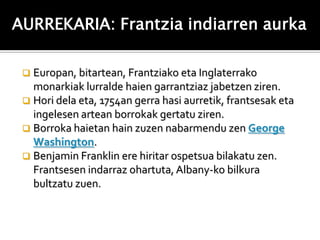 AURREKARIA: Frantzia indiarren aurka

  Europan, bitartean, Frantziako eta Inglaterrako
   monarkiak lurralde haien garrantziaz jabetzen ziren.
  Hori dela eta, 1754an gerra hasi aurretik, frantsesak eta
   ingelesen artean borrokak gertatu ziren.
  Borroka haietan hain zuzen nabarmendu zen George
   Washington.
  Benjamin Franklin ere hiritar ospetsua bilakatu zen.
   Frantsesen indarraz ohartuta, Albany-ko bilkura
   bultzatu zuen.
 