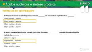 3. Um ciclo de vida diz-se diplonte quando a meiose é ________ e as únicas células haploides são os ________.
(A) pré-espórica … esporos
(B) pré-gamética … gâmetas
(C) pré-espórica … gâmetas
(D) pré-gamética … esporos
4. Num ciclo de vida haplodiplonte, o estado multicelular diploide é o _____________ e o estado diploide multicelular
haploide é o ________.
(A) esporo … zigoto
(B) gametófito … esporófito
(C) zigoto … esporo
(D) pré-gamética … zigoto
Ácidos nucleicos e síntese proteica
Verificação das aprendizagens
 