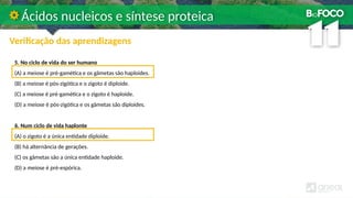 5. No ciclo de vida do ser humano
(A) a meiose é pré-gamética e os gâmetas são haploides.
(B) a meiose é pós-zigótica e o zigoto é diploide.
(C) a meiose é pré-gamética e o zigoto é haploide.
(D) a meiose é pós-zigótica e os gâmetas são diploides.
6. Num ciclo de vida haplonte
(A) o zigoto é a única entidade diploide.
(B) há alternância de gerações.
(C) os gâmetas são a única entidade haploide.
(D) a meiose é pré-espórica.
Ácidos nucleicos e síntese proteica
Verificação das aprendizagens
 