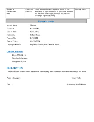 AQUA SUB
ENGINEERING.
India
01-Jan-03 –
07-Jan-05
Design & manufacturer of Hydraulic pumps to suit a
wide range of applications such as agriculture, domestic
and industrial water supply, drainage and pressure
boosting in high-rise buildings
CNC MACHINIST
Marital Status : Married,
FIN/NRIC : G7894498L,
Date of Birth : 02.03.1982,
Nationality : Indian-Hindu
Passport No : L4968124,
Date of Expiry : 06-Feb-2024.
Languages Known : English & Tamil (Read, Write & Speak),
Contact Address:
Block 775 #02-10,
Woodlands Crescent
Singapore 730775.
DECLARATION
I hereby declared that the above information furnished by me is true to the best of my knowledge and belief.
Place : Singapore Yours Truly,
Date : Ramasamy Senthilkumar.
Personal Details
 
