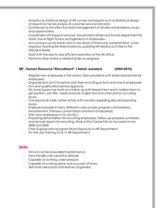 - Graphics & statistical design of HR surveys and reports such as Statistical design
of reports for trends analysis of customer serviceindicators
- Contributes to the effective teammanagement of all relevant problems, issues,
and opportunities.
- Coordinate with Support services, Government affairs and Travels department for
Hotel, Visa & Flight tickets arrangements of employees.
- Acts as back-up for Admin Asst to the Head of Finance & Administration, when
required. Assisting the Web Master by updating HR related activities to the
official website.
- Assist with the day-to-day efficient operation of the HR office.
- Performs other similar or related duties as assigned.
QP - Human Resource "Recruitment" I Admin assistant (2004-2010)
- Register new employees in the system. Solve problems with external and internal
employees.
- Organize and sort CVs before start their recruiting actions and check employees'
CVs and qualification before approval.
- Do Some Supervisor work as in follow up with Department and E-mailed them to
get position, Job Title, medical results, English test and other job for recruiting
issues.
- Correspond (E-mails, Letters & fax) with vendors regarding disputed/pending
issues.
- Employed people in many different cases (under programconformation,
reinstatement, Trainees conformation and fresh Graduated).
- Train new employees in my section.
- Preparing all formalities for recruiting employees. Follow up; prepare summaries
and annual reports for recruiting. Work within Career Fair for twoyears in row
2008 and 2009.
- CNA-Q graduation program(Work Exposure) in HR Department.
- On the Job Training (OJT) in HR Department.
Skills
- Strive to achieve excellent performance
- Very friendly with a positive attitude
- Capable of working under pressure
- Capable of working alone and as a part of team
- Self-motivated and a fast learner Organized.
 