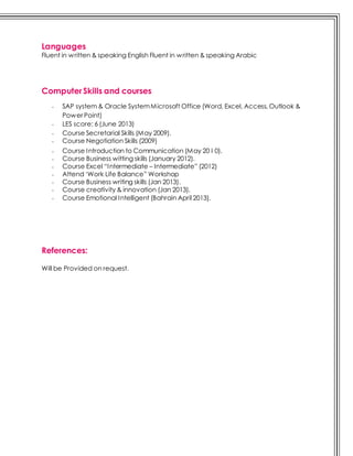 Languages
Fluent in written & speaking English Fluent in written & speaking Arabic
Computer Skills and courses
- SAP system & Oracle SystemMicrosoft Office (Word, Excel, Access, Outlook &
Power Point)
- LES score: 6 (June 2013)
- Course Secretarial Skills (May 2009).
- Course Negotiation Skills (2009)
- Course Introduction to Communication (May 20 I 0).
- Course Business witting skills (January 2012).
- Course Excel “Intermediate – Intermediate” (2012)
- Attend ‘Work Life Balance” Workshop
- Course Business writing skills (Jan 2013).
- Course creativity & innovation (Jan 2013).
- Course Emotional Intelligent (Bahrain April 2013).
References:
Will be Provided on request.
 