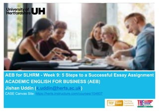 AEB for SLHRM - Week 9: 5 Steps to a Successful Essay Assignment
ACADEMIC ENGLISH FOR BUSINESS (AEB)
Jishan Uddin (k.uddin@herts.ac.uk)
CASE Canvas Site: https://herts.instructure.com/courses/104807
 