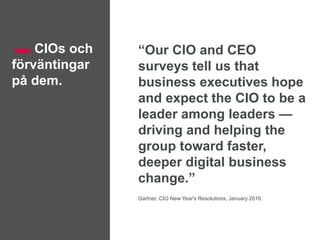 CIOs och
förväntingar
på dem.
“Our CIO and CEO
surveys tell us that
business executives hope
and expect the CIO to be a
leader among leaders —
driving and helping the
group toward faster,
deeper digital business
change.”
Gartner, CIO New Year's Resolutions, January 2016.
 