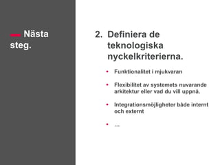 Nästa
steg.
2. Definiera de
teknologiska
nyckelkriterierna.
 Funktionalitet i mjukvaran
 Flexibilitet av systemets nuvarande
arkitektur eller vad du vill uppnå.
 Integrationsmöjligheter både internt
och externt
 …
 