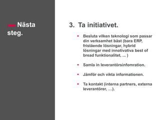 Nästa
steg.
3. Ta initiativet.
 Besluta vilken teknologi som passar
din verksamhet bäst (bara ERP,
fristående lösningar, hybrid
lösningar med innotivativa best of
bread funktionalitet, ... )
 Samla in leverantörsinfomration.
 Jämför och vikta informationen.
 Ta kontakt (interna partners, externa
leverantörer, …).
 