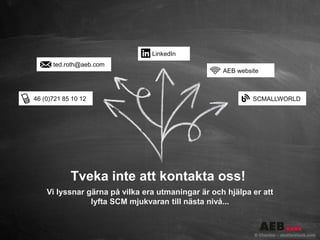 ted.roth@aeb.com
46 (0)721 85 10 12
LinkedIn
Tveka inte att kontakta oss!
Vi lyssnar gärna på vilka era utmaningar är och hjälpa er att
lyfta SCM mjukvaran till nästa nivå...
AEB website
SCMALLWORLD
 