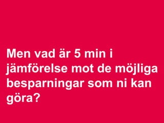 Men vad är 5 min i
jämförelse mot de möjliga
besparningar som ni kan
göra?
 