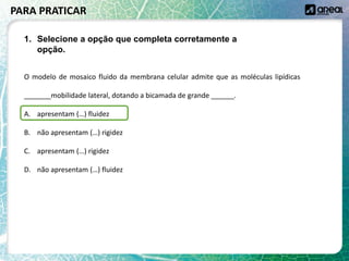 O modelo de mosaico fluido da membrana celular admite que as moléculas lipídicas
_______mobilidade lateral, dotando a bicamada de grande ______.
A. apresentam (…) fluidez
B. não apresentam (…) rigidez
C. apresentam (…) rigidez
D. não apresentam (…) fluidez
PARA PRATICAR
1. Selecione a opção que completa corretamente a
opção.
 