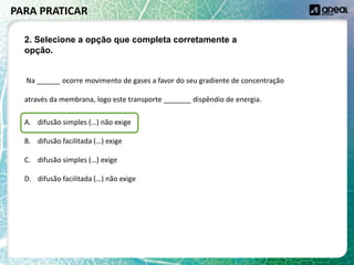Na ______ ocorre movimento de gases a favor do seu gradiente de concentração
através da membrana, logo este transporte _______ dispêndio de energia.
A. difusão simples (…) não exige
B. difusão facilitada (…) exige
C. difusão simples (…) exige
D. difusão facilitada (…) não exige
PARA PRATICAR
2. Selecione a opção que completa corretamente a
opção.
 