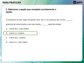O transporte de iões exige transporte ativo, que é um processo que ocorre _______
gradiente de concentração e, por esse motivo, _______ gasto de energia.
A. a favor do (…) não implica
B. contra o (…) implica
C. a favor do (…) implica
D. contra o (…) não implica
PARA PRATICAR
3. Selecione a opção que completa corretamente a
opção.
 