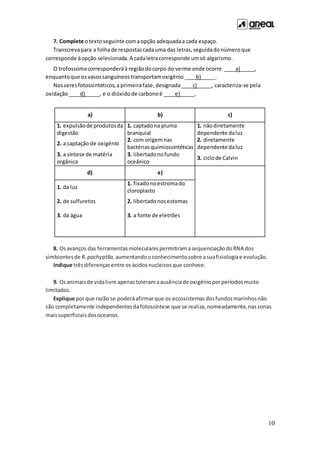 10
7. Complete otextoseguinte comaopção adequadaa cada espaço.
Transcrevapara a folhade respostascadauma das letras,seguidadonúmeroque
corresponde àopção selecionada.A cadaletracorresponde umsó algarismo.
O trofossomacorresponderáà regiãodocorpo do verme onde ocorre ____a)_____,
enquantoque osvasossanguíneostransportamoxigénio ____b)_____.
Nosseresfotossintéticos,a primeirafase,designada____c)_____, caracteriza-se pela
oxidação____d)_____, e o dióxidode carbonoé ____e)_____.
a) b) c)
1. expulsãode produtosda
digestão
1. captadona pluma
branquial
1. nãodiretamente
dependente daluz
2. a captação de oxigénio
2. com origemnas
bactériasquimiossintéticas
2. diretamente
dependente daluz
3. a síntese de matéria
orgânica
3. libertadonofundo
oceânico
3. ciclode Calvin
d) e)
1. da luz
1. fixadonoestromado
cloroplasto
2. de sulfuretos 2. libertadonosestomas
3. da água 3. a fonte de eletrões
8. Osavanços das ferramentasmolecularespermitiramasequenciaçãodoRNA dos
simbiontesde R.pachyptila, aumentandooconhecimentosobre asuafisiologiae evolução.
Indique trêsdiferençasentre osácidosnucleicosque conhece.
9. Osanimaisde vidalivre apenastoleramaausênciade oxigénioporperíodosmuito
limitados.
Explique porque razão se poderáafirmarque os ecossistemas dosfundosmarinhosnão
são completamente independentesdafotossíntese que se realiza, nomeadamente,nas zonas
maissuperficiaisdosoceanos.
 