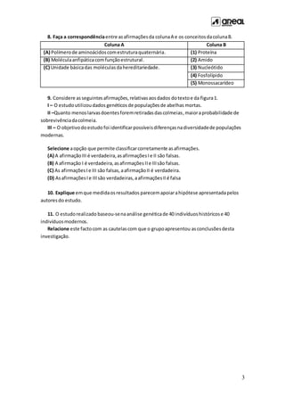 3
8. Faça a correspondênciaentre asafirmaçõesda colunaA e os conceitosdacolunaB.
Coluna A Coluna B
(A) Polímerode aminoácidoscomestruturaquaternária. (1) Proteína
(B) Moléculaanfipáticacomfunçãoestrutural. (2) Amido
(C) Unidade básicadas moléculasdahereditariedade. (3) Nucleótido
(4) Fosfolípido
(5) Monossacarídeo
9. Considere asseguintesafirmações,relativasaosdados dotextoe da figura1.
I – O estudoutilizoudados genéticos de populaçõesde abelhas mortas.
II –Quanto menoslarvasdoentesforemretiradasdascolmeias,maioraprobabilidade de
sobrevivênciadacolmeia.
III – O objetivodoestudo foi identificarpossíveisdiferençasnadiversidadede populações
modernas.
Selecione aopção que permite classificarcorretamente asafirmações.
(A) A afirmaçãoIII é verdadeira,asafirmaçõesIe II são falsas.
(B) A afirmação I é verdadeira,asafirmaçõesIIe IIIsão falsas.
(C) As afirmaçõesIe III são falsas,aafirmaçãoII é verdadeira.
(D) AsafirmaçõesIe IIIsão verdadeiras,aafirmaçõesIIé falsa
10. Explique emque medidaosresultados parecemapoiarahipótese apresentadapelos
autoresdo estudo.
11. O estudorealizado baseou-senaanálise genéticade 40 indivíduoshistóricose 40
indivíduosmodernos.
Relacione este factocom as cautelascom que o grupoapresentou asconclusõesdesta
investigação.
 