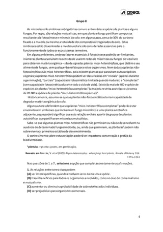 4
Grupo II
As micorrizas sãosimbiosesobrigatóriascomuns entre váriasespéciesde plantase alguns
fungos. Porregra, sãorelaçõesmutualistas,emque planta e fungopartilhamcompostos
resultantesdafotossíntesee mineraisdosolo:emalgunscasos, cerca de 30% do carbono
fixadoe a maioriaoumesmoa totalidade doscompostosnitrogenadosdosolo. Estas
simbiosesestãodisseminadasanível mundial e sãoconsideradasessenciaisparao
funcionamentode todososecossistemasterrestres.
Em algunsambientes, onde osfatoresessenciaisàfotossíntesepoderãoserlimitantes,
inúmerasplantasevoluíramnosentidode usaremredesde micorrizasoufungosde vidalivre
para obteremmatériaorgânica– são designadas plantasmico-heterotróficas,que obtêmoseu
alimentode fungos,semqualquerbenefíciopara estesorganismos.Nemtodasasplantasnão-
fotossintéticassãomico-heterotróficas,poisexistem plantasque parasitamoutrasespécies
vegetais;asplantas mico-heterotróficas podemserclassificadasem“iniciais” (apenasdurante
a germinação), “parciais”(capacidade fotossintéticalimitadaquandomaduras) e “completas”
(semcapacidade fotossintéticadurante todoociclode vida).Existirãomaisde 400 espécie de
espéciesde plantas“mico-heterotróficascompletas”(amaioriarestritaaostrópicos) e cerca
de 20 000 espéciesde plantas“mico-heterotróficasparciais”.
Historicamente,assumiu-se que asplantasnão-fotossintéticasteriamcapacidadede
degradarmatériaorgânicado solo.
Algunsautoresdefendemque asplantas“mico-heterotróficascompletas”poderãoestar
envolvidasemsimbioses que incluemumfungomicorrízico e umaplantaautotrófica
adjacente,oque poderásignificarque estarelaçãoevoluiu apartirde gruposde plantas
autotróficas que partilhavam micorrizasmutualistas.
Sabe-se que algumasplantasmico-heterotróficasnãogerminamou nãose desenvolvemna
ausênciade determinadofungosimbionte,ou,aindaque germinem, asplântulas1
podemnão
sobreviveraosprimeirosestádiosde desenvolvimento.
O conhecimentosobre estasrelaçõespoderáterimpactonaconservaçãoe gestãoda
biodiversidade.
1plântulas – plantas jovens,em germinação.
Baseado em Merckx, V. et al (2009) Myco-heterotrophy: when fungi host plants. Annals of Botany 104:
1255–1261
Nas questõesde 1.a 7., selecione aopção que completacorretamente asafirmações.
1. Asrelaçõesentre seresvivospodem
(A) ser interespecíficas,quandoenvolvemseresda mesmaespécie.
(B) trazerbenefícios paratodosos organismosenvolvidos,comonocasodo comensalismo
e mutualismo.
(C) aumentarou diminuiraprobabilidade de sobrevivênciadosindivíduos.
(D) serprejudiciaisparaorganismoscomensais.
 