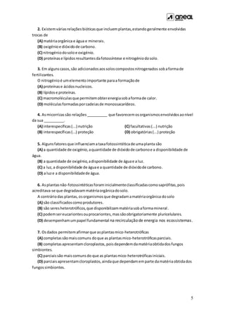 5
2. Existemváriasrelações bióticas que incluemplantas,estando geralmente envolvidas
trocas de
(A) matériaorgânica e água e minerais.
(B) oxigénioe dióxidode carbono.
(C) nitrogéniodosolo e oxigénio.
(D) proteínase lípidosresultantesdafotossíntese e nitrogéniodosolo.
3. Em algunscasos,são adicionadosaossoloscompostosnitrogenados sobaformade
fertilizantes.
O nitrogénio é umelemento importante paraa formaçãode
(A) proteínase ácidosnucleicos.
(B) lípidos e proteínas.
(C) macromoléculasque permitemobterenergiasobaformade calor.
(D) moléculasformadasporcadeiasde monossacarídeos.
4. Asmicorrizassão relações __________ que favorecemosorganismosenvolvidosaonível
da sua __________.
(A) interespecíficas(...) nutrição
(B) interespecíficas(...) proteção
(C) facultativas(...) nutrição
(D) obrigatórias(...) proteção
5. Algunsfatoresque influenciama taxafotossintéticade umaplanta são
(A) a quantidade de oxigénio,aquantidade de dióxidode carbonoe a disponibilidade de
água.
(B) a quantidade de oxigénio,adisponibilidade de águae a luz.
(C) a luz,a disponibilidade de águae a quantidade de dióxidode carbono.
(D) a luze a disponibilidadede água.
6. Asplantasnão-fotossintéticasforaminicialmenteclassificadascomosaprófitas,pois
acreditava-se que degradavammatériaorgânicadosolo.
A contráriodas plantas,osorganismos que degradamamatériaorgânica dosolo
(A) são classificadoscomoprodutores.
(B) são seresheterotróficos,que disponibilizammatériasobaformamineral.
(C) podemsereucariontesouprocariontes,massãoobrigatoriamente pluricelulares.
(D) desempenhamumpapel fundamental na recirculação de energia nos ecossistemas.
7. Osdados permitemafirmarque asplantasmico-heterotróficas
(A) completassãomais comuns doque as plantasmico-heterotróficasparciais.
(B) completasapresentamcloroplastos, poisdependemdamatériaobtidadosfungos
simbiontes.
(C) parciaissão maiscomunsdo que as plantasmico-heterotróficas iniciais.
(D) parciaisapresentamcloroplastos,aindaque dependamemparte damatériaobtidados
fungossimbiontes.
 