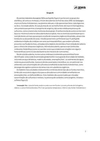 7
Grupo III
Os vermestubularesdaespécie Riftia pachyptila (figura1) pertencemaogrupodos
anelídeos,tal comoas minhocas,e foramdescobertosnofinal dosanos1970 nasGalápagos:
vivememfonteshidrotermais,nasplaníciesabissais,e nãoapresentamboca,tubodigestivo
ou ânus,no estadoadulto.Assuasplumasde cor vermelhoforte sãoricasemhemoglobina,
uma proteínaque permite otransporte de oxigénio,nãosendoinibidapelapresençade
sulfuretos,comoamaioriadasmoléculasdeste grupo.Oconhecimentode outrosvermessem
boca ou intestinoé anterioràdescobertadestaespécie,masoscientistasacreditavamque a
nutriçãodestesanimaispassavapelarecolhade compostosorgânicosdissolvidos,atravésdos
tentáculosou da parede docorpo. Estudosposterioresconfirmaramque R.pachyptila
estabelecerelaçõesde simbiose comseresquimioautotróficos,que oxidamsulfuretos
presentesnosfluidostermais,utilizadoscomodadoresde eletrõese fixamdióxidode carbono
para a síntese de compostosorgânicos.Até estadescoberta,apenaseramconhecidos
simbiontesfototróficos(comonocasodos coraisque estabelecemrelaçõescomalgas) e
heterotróficos(comonocasodasbactériasdo intestinode ruminantes).
Desde estadescoberta,muitasoutrassimbiosesenvolvendoquimiossínteseforam
identificadas:estasestãodisseminadasglobalmente e numagrande diversidade de habitats,
incluindocarcaçasde baleias,madeiraafundada, emanaçõesfrias1
,ousedimentosde águas
costeiraspoucoprofundas.A procura destasassociaçõesintensificou-se,emparticularnos
ambientescomconcentraçõesde sulfuretossemelhantesàsdasfonteshidrotermais,como
descargasde esgotose planíciesde lamasricas emsubstânciasorgânicas.
Os habitats maisestudadosrelativamenteasimbiosesdeste tipo sãoosfundosmarinhos,
tendosidonecessáriosalgunsanosparase descobriremcomunidadessemelhantesem
emanaçõesfrias,noGolfodoMéxico. Esteshabitats sãocaracterizadospor elevadas
concentraçõesde sulfuretose metano,na presençade oxidantes,comooxigénio,nitratose
sulfatos (figura2).
1emanação fria – área do fundo oceânico onde ocorrem fluidos ricosemsulfureto de hidrogénio,
metano e outros hidrocarbonetos (“fria”por apresentar temperatura inferior à das fontes hidrotermais)
 