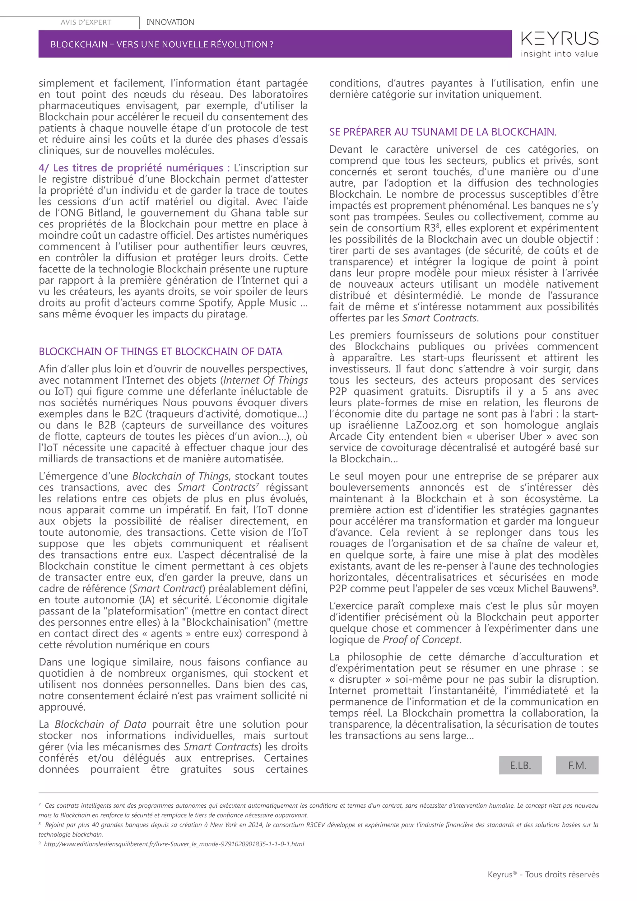 AVIS D’EXPERT INNOVATION
Keyrus®
- Tous droits réservés
BLOCKCHAIN – VERS UNE NOUVELLE RÉVOLUTION ?
simplement et facilement, l’information étant partagée
en tout point des nœuds du réseau. Des laboratoires
pharmaceutiques envisagent, par exemple, d’utiliser la
Blockchain pour accélérer le recueil du consentement des
patients à chaque nouvelle étape d’un protocole de test
et réduire ainsi les coûts et la durée des phases d’essais
cliniques, sur de nouvelles molécules.
4/ Les titres de propriété numériques : L’inscription sur
le registre distribué d’une Blockchain permet d’attester
la propriété d’un individu et de garder la trace de toutes
les cessions d’un actif matériel ou digital. Avec l’aide
de l’ONG Bitland, le gouvernement du Ghana table sur
ces propriétés de la Blockchain pour mettre en place à
moindre coût un cadastre officiel. Des artistes numériques
commencent à l’utiliser pour authentifier leurs œuvres,
en contrôler la diffusion et protéger leurs droits. Cette
facette de la technologie Blockchain présente une rupture
par rapport à la première génération de l’Internet qui a
vu les créateurs, les ayants droits, se voir spoiler de leurs
droits au profit d’acteurs comme Spotify, Apple Music …
sans même évoquer les impacts du piratage.
BLOCKCHAIN OF THINGS ET BLOCKCHAIN OF DATA
Afin d’aller plus loin et d’ouvrir de nouvelles perspectives,
avec notamment l’Internet des objets (Internet Of Things
ou IoT) qui figure comme une déferlante inéluctable de
nos sociétés numériques Nous pouvons évoquer divers
exemples dans le B2C (traqueurs d’activité, domotique…)
ou dans le B2B (capteurs de surveillance des voitures
de flotte, capteurs de toutes les pièces d’un avion…), où
l’IoT nécessite une capacité à effectuer chaque jour des
milliards de transactions et de manière automatisée.
L’émergence d’une Blockchain of Things, stockant toutes
ces transactions, avec des Smart Contracts7
régissant
les relations entre ces objets de plus en plus évolués,
nous apparait comme un impératif. En fait, l’IoT donne
aux objets la possibilité de réaliser directement, en
toute autonomie, des transactions. Cette vision de l’IoT
suppose que les objets communiquent et réalisent
des transactions entre eux. L’aspect décentralisé de la
Blockchain constitue le ciment permettant à ces objets
de transacter entre eux, d’en garder la preuve, dans un
cadre de référence (Smart Contract) préalablement défini,
en toute autonomie (IA) et sécurité. L’économie digitale
passant de la "plateformisation" (mettre en contact direct
des personnes entre elles) à la "Blockchainisation" (mettre
en contact direct des « agents » entre eux) correspond à
cette révolution numérique en cours
Dans une logique similaire, nous faisons confiance au
quotidien à de nombreux organismes, qui stockent et
utilisent nos données personnelles. Dans bien des cas,
notre consentement éclairé n’est pas vraiment sollicité ni
approuvé.
La Blockchain of Data pourrait être une solution pour
stocker nos informations individuelles, mais surtout
gérer (via les mécanismes des Smart Contracts) les droits
conférés et/ou délégués aux entreprises. Certaines
données pourraient être gratuites sous certaines
conditions, d’autres payantes à l’utilisation, enfin une
dernière catégorie sur invitation uniquement.
SE PRÉPARER AU TSUNAMI DE LA BLOCKCHAIN.
Devant le caractère universel de ces catégories, on
comprend que tous les secteurs, publics et privés, sont
concernés et seront touchés, d’une manière ou d’une
autre, par l’adoption et la diffusion des technologies
Blockchain. Le nombre de processus susceptibles d’être
impactés est proprement phénoménal. Les banques ne s’y
sont pas trompées. Seules ou collectivement, comme au
sein de consortium R38
, elles explorent et expérimentent
les possibilités de la Blockchain avec un double objectif :
tirer parti de ses avantages (de sécurité, de coûts et de
transparence) et intégrer la logique de point à point
dans leur propre modèle pour mieux résister à l’arrivée
de nouveaux acteurs utilisant un modèle nativement
distribué et désintermédié. Le monde de l’assurance
fait de même et s’intéresse notamment aux possibilités
offertes par les Smart Contracts.
Les premiers fournisseurs de solutions pour constituer
des Blockchains publiques ou privées commencent
à apparaître. Les start-ups fleurissent et attirent les
investisseurs. Il faut donc s’attendre à voir surgir, dans
tous les secteurs, des acteurs proposant des services
P2P quasiment gratuits. Disruptifs il y a 5 ans avec
leurs plate-formes de mise en relation, les fleurons de
l’économie dite du partage ne sont pas à l’abri : la start-
up israélienne LaZooz.org et son homologue anglais
Arcade City entendent bien « uberiser Uber » avec son
service de covoiturage décentralisé et autogéré basé sur
la Blockchain…
Le seul moyen pour une entreprise de se préparer aux
bouleversements annoncés est de s’intéresser dès
maintenant à la Blockchain et à son écosystème. La
première action est d’identifier les stratégies gagnantes
pour accélérer ma transformation et garder ma longueur
d’avance. Cela revient à se replonger dans tous les
rouages de l’organisation et de sa chaîne de valeur et,
en quelque sorte, à faire une mise à plat des modèles
existants, avant de les re-penser à l’aune des technologies
horizontales, décentralisatrices et sécurisées en mode
P2P comme peut l’appeler de ses vœux Michel Bauwens9
.
L’exercice paraît complexe mais c’est le plus sûr moyen
d’identifier précisément où la Blockchain peut apporter
quelque chose et commencer à l’expérimenter dans une
logique de Proof of Concept.
La philosophie de cette démarche d’acculturation et
d’expérimentation peut se résumer en une phrase : se
« disrupter » soi-même pour ne pas subir la disruption.
Internet promettait l’instantanéité, l’immédiateté et la
permanence de l’information et de la communication en
temps réel. La Blockchain promettra la collaboration, la
transparence, la décentralisation, la sécurisation de toutes
les transactions au sens large…
7
Ces contrats intelligents sont des programmes autonomes qui exécutent automatiquement les conditions et termes d’un contrat, sans nécessiter d’intervention humaine. Le concept n’est pas nouveau
mais la Blockchain en renforce la sécurité et remplace le tiers de confiance nécessaire auparavant.
8
Rejoint par plus 40 grandes banques depuis sa création à New York en 2014, le consortium R3CEV développe et expérimente pour l’industrie financière des standards et des solutions basées sur la
technologie blockchain.
9
http://www.editionslesliensquiliberent.fr/livre-Sauver_le_monde-9791020901835-1-1-0-1.html
E.LB. F.M.
 