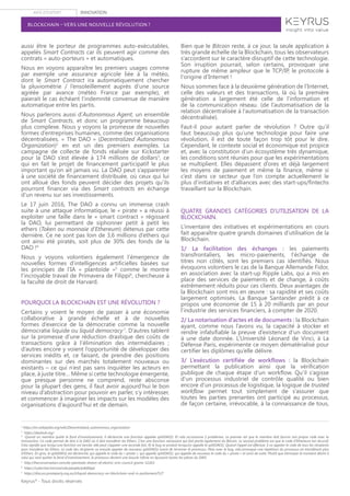 AVIS D’EXPERT INNOVATION
Keyrus®
- Tous droits réservés
BLOCKCHAIN – VERS UNE NOUVELLE RÉVOLUTION ?
aussi être le porteur de programmes auto-exécutables,
appelés Smart Contracts car ils peuvent agir comme des
contrats « auto-porteurs » et automatiques.
Nous en voyons apparaître les premiers usages comme
par exemple une assurance agricole liée à la météo,
dont le Smart Contract ira automatiquement chercher
la pluviométrie / l’ensoleillement auprès d’une source
agréée par avance (météo France par exemple), et
paierait le cas échéant l’indemnité convenue de manière
automatique entre les partis.
Nous parlerons aussi d’Autonomous Agent, un ensemble
de Smart Contracts, et donc un programme beaucoup
plus complexe. Nous y voyons la promesse de nouvelles
formes d’entreprises humaines, comme des organisations
décentralisées. « The DAO » (Decentralized Autonomous
Organization)2
en est un des premiers exemples. La
campagne de collecte de fonds réalisée sur Kickstarter
pour la DAO s’est élevée à 174 millions de dollars3
, ce
qui en fait le projet de financement participatif le plus
important qu’on ait jamais vu. La DAO peut s’apparenter
à une société de financement distribuée, où ceux qui lui
ont alloué des fonds peuvent décider des projets qu’ils
pourront financer via des Smart contracts en échange
d’un revenu sur ses investissements.
Le 17 juin 2016, The DAO a connu un immense crash
suite à une attaque informatique, le « pirate » a réussi à
exploiter une faille dans le « smart contract » régissant
la DAO, lui permettant de siphonner petit à petit les
ethers (Token ou monnaie d’Ethereum) détenus par cette
dernière. Ce ne sont pas loin de 3,6 millions d’ethers qui
ont ainsi été piratés, soit plus de 30% des fonds de la
DAO !4
Nous y voyons volontiers également l’émergence de
nouvelles formes d’intelligences artificielles basées sur
les principes de l’IA « plantoïde »5
comme le montre
l’incroyable travail de Primavera de Filippi6
, chercheuse à
la faculté de droit de Harvard.
POURQUOI LA BLOCKCHAIN EST UNE RÉVOLUTION ?
Certains y voient le moyen de passer à une économie
collaborative à grande échelle et à de nouvelles
formes d’exercice de la démocratie comme la nouvelle
démocratie liquide ou liquid democracy7
. D’autres tablent
sur la promesse d’une réduction drastique des coûts de
transactions grâce à l’élimination des intermédiaires ;
d’autres encore y voient l’opportunité de développer des
services inédits et, ce faisant, de prendre des positions
dominantes sur des marchés totalement nouveaux ou
existants – ce qui n’est pas sans inquiéter les acteurs en
place, à juste titre… Même si cette technologie émergente,
que presque personne ne comprend, reste absconse
pour la plupart des gens, il faut avoir aujourd’hui le bon
niveau d’abstraction pour pouvoir en parler, s’y intéresser,
et commencer à imaginer les impacts sur les modèles des
organisations d’aujourd’hui et de demain.
Bien que le Bitcoin reste, à ce jour, la seule application à
très grande échelle de la Blockchain, tous les observateurs
s’accordent sur le caractère disruptif de cette technologie.
Son irruption pourrait, selon certains, provoquer une
rupture de même ampleur que le TCP/IP, le protocole à
l'origine d'Internet !
Nous sommes face à la deuxième génération de l’Internet,
celle des valeurs et des transactions, là où la première
génération a largement été celle de l’information et
de la communication réseau. (de l’automatisation de la
relation décentralisée à l’automatisation de la transaction
décentralisée).
Faut-il pour autant parler de révolution ? Outre qu’il
faut beaucoup plus qu’une technologie pour faire une
révolution, il est de toute façon trop tôt pour le dire.
Cependant, le contexte social et économique est propice
et, avec la constitution d’un écosystème très dynamique,
les conditions sont réunies pour que les expérimentations
se multiplient. Elles dépassent d’ores et déjà largement
les moyens de paiement et même la finance, même si
c’est dans ce secteur que l’on compte actuellement le
plus d’initiatives et d’alliances avec des start-ups/fintechs
travaillant sur la Blockchain.
QUATRE GRANDES CATÉGORIES D’UTILISATION DE LA
BLOCKCHAIN.
L’inventaire des initiatives et expérimentations en cours
fait apparaître quatre grands domaines d’utilisation de la
Blockchain.
1/ La facilitation des échanges : les paiements
transfrontaliers, les micro-paiements, l’échange de
titres non côtés, sont les premiers cas identifiés. Nous
évoquons volontiers le cas de la Banque Allemande Fidor,
en association avec la start-up Ripple Labs, qui a mis en
place des services de paiements et de change, à coûts
extrêmement réduits pour ces clients. Deux avantages de
la Blockchain sont mis en œuvre : sa rapidité et ses coûts
largement optimisés. La Banque Santander prédit à ce
propos une économie de 15 à 20 milliards par an pour
l’industrie des services financiers, à compter de 2020.
2/ La notarisation d’actes et de documents : la Blockchain
ayant, comme nous l’avons vu, la capacité à stocker et
rendre infalsifiable la preuve d’existence d’un document
à une date donnée. L’Université Léonard de Vinci, à La
Défense Paris, expérimente ce moyen dématérialisé pour
certifier les diplômes qu’elle délivre.
3/ L’exécution certifiée de workflows  : la Blockchain
permettant la publication ainsi que la vérification
publique de chaque étape d’un workflow. Qu’il s’agisse
d’un processus industriel de contrôle qualité ou bien
encore d’un processus de logistique, la logique de trusted
workflow permet tout simplement de s’assurer que
toutes les parties prenantes ont participé au processus,
de façon certaine, irrévocable, à la connaissance de tous,
2
https://en.wikipedia.org/wiki/Decentralized_autonomous_organization
3
https://daohub.org/
4
Quand un membre quitte le fond d’investissement, il déclenche une fonction appelée splitDAO(). Et cela occasionne 2 problèmes. Le premier est que le membre doit fournir son propre code avec la
transaction. Ce code permet de dire à la DAO où il doit transférer les Ethers. C’est une fonction nécessaire qui fait partie également du Bitcoin. Le second problème est que le code d’Ethereum est récursif.
Cela signifie que lorsqu’une fonction est lancée, elle peut s’appeler une seconde fois. Et le bug se produit lorsqu’on appelle le splitDAO(). Quand l’appel est effectué, il va appeler le code de tous les récipients
pour transférer les Ethers. Le code des récipients va ensuite appeler de nouveau splitDAO() avant de terminer le processus. Mais avec le bug, cela provoque une répétition du processus en transférant plus
d’Ethers. En gros, le splitDAO() est déclenché, qui appelle le code du « pirate », qui appelle splitDAO(), qui appelle de nouveau le code du « pirate » et ainsi de suite. Plutôt que d’envoyer le montant désiré à
celui qui veut quitter le fond d’investissement, le processus devient une boucle infinie en épuisant toutes les pièces du DAO.
5
http://theconversation.com/do-plantoids-dream-of-electric-arts-council-grants-52263
6
https://cyber.law.harvard.edu/people/pdefilippi
7
https://discuss.pirateparty.org.au/t/liquid-democracy-on-blockchain-and-in-parliament/527
 