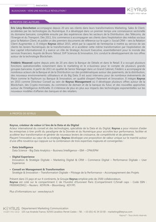 AVIS D’EXPERT INNOVATION
Keyrus®
- Tous droits réservés
Département Marketing Communication
155 rue Anatole France, 92593 Levallois-Perret Cedex – Tél. : +33 (0)1 41 34 10 00 - marketing@keyrus.com
BLOCKCHAIN – VERS UNE NOUVELLE RÉVOLUTION ?
Eric Lévy-Bencheton accompagne depuis 20 ans ses clients dans leurs transformations Marketing, Sales & Client,
accélérées par les technologies du Numérique. Il a développé dans un premier temps une connaissance sectorielle
du domaine bancaire, complétée ensuite par des expériences dans les secteurs de la Distribution, des Télécoms, de
l’Energie et du Transport. Dès 2011, Eric commence à accompagner ses clients dans l’exploitation des médias sociaux
pour la Relation Client, et publie un des premiers documents de référence sur le sujet (« Social CRM – vers la Relation
Client Augmentée »). Il intègre Keyrus début 2015, attiré par la capacité de l’entreprise à mettre au service de ses
clients les leviers Numériques de la transformation, et à accélérer cette même transformation par l’exploitation de
leur capital informationnel. Il y exerce un rôle de Strategic Account Executive, essentiellement pour le monde des
services financiers. Auprès de Bruno Teboul, SVP Sciences & Innovation, Eric conduit le développement de nos offres
autour de la technologie Blockchain.
Frédéric Maserati opère depuis près de 20 ans dans la Banque de Détails et dans le Retail. Il a occupé plusieurs
fonctions opérationnelles notamment dans le marketing et le e-business pour le compte de plusieurs grands
groupes bancaires. A partir de 2011 en qualité de Senior Manager dans un Grand Cabinet, Frédéric a accompagné de
nombreux acteurs de la Banque et de la Distribution sur des problématiques autour des paiements, de la distribution,
des nouveaux environnements utilisateurs et du Big Data. Il est aussi intervenu pour de nombreux évènements de
Place comme le Payforum ou Banque & Innovation, en qualité d’expert Paiement et Innovation. Il intègre Keyrus
en 2015 comme Directeur Conseil au sein de Keyrus Management où il développe plusieurs offres autour de la
Blockchain, des Crypto-monnaies, du commerce de demain et de la banque du futur, et des nouvelles approches
autour de l’Intelligence Artificielle. Il s’intéresse de plus en plus aux impacts des technologies exponentielles sur les
nouveaux modèles d’affaires des banques et des retailers.
A PROPOS DES AUTEURS
A PROPOS DE KEYRUS
Keyrus, créateur de valeur à l’ère de la Data et du Digital
Acteur international du conseil et des technologies, spécialiste de la Data et du Digital, Keyrus a pour mission d’aider
les entreprises à tirer profit du paradigme de la Donnée et du Numérique pour accroître leur performance, faciliter et
accélérer leur transformation et générer de nouveaux leviers de croissance, de compétitivité et de pérennité.
Plaçant l’innovation au cœur de sa stratégie, Keyrus développe une proposition de valeur unique sur le marché autour
d’une offre novatrice qui s’appuie sur la combinaison de trois expertises majeures et convergentes :
•  Data Intelligence
Data Science - Big Data Analytics – Business Intelligence – EIM – CPM/EPM
•  Digital Experience
Innovation & Stratégie Digitale – Marketing Digital & CRM – Commerce Digital – Performance Digitale – User
Experience
•  Conseil en Management & Transformation
Stratégie & Innovation – Transformation Digitale – Pilotage de la Performance – Accompagnement des Projets
Présent dans 15 pays et sur 4 continents, le Groupe Keyrus emploie près de 2500 collaborateurs.
Keyrus est coté sur le compartiment C de l’Eurolist d’Euronext Paris (Compartiment C/Small caps - Code ISIN :
FR0004029411 – Reuters : KEYR.PA – Bloomberg : KEY:FP)
Plus d’informations sur : www.keyrus.fr
 