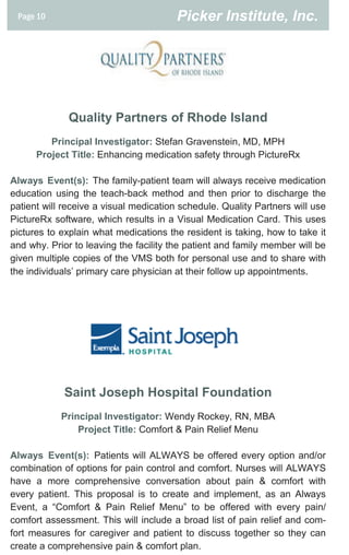 Page 10                                Picker Institute, Inc.




              Quality Partners of Rhode Island
         Principal Investigator: Stefan Gravenstein, MD, MPH
      Project Title: Enhancing medication safety through PictureRx

Always Event(s): The family-patient team will always receive medication
education using the teach-back method and then prior to discharge the
patient will receive a visual medication schedule. Quality Partners will use
PictureRx software, which results in a Visual Medication Card. This uses
pictures to explain what medications the resident is taking, how to take it
and why. Prior to leaving the facility the patient and family member will be
given multiple copies of the VMS both for personal use and to share with
the individuals’ primary care physician at their follow up appointments.




             Saint Joseph Hospital Foundation
            Principal Investigator: Wendy Rockey, RN, MBA
                Project Title: Comfort & Pain Relief Menu

Always Event(s): Patients will ALWAYS be offered every option and/or
combination of options for pain control and comfort. Nurses will ALWAYS
have a more comprehensive conversation about pain & comfort with
every patient. This proposal is to create and implement, as an Always
Event, a “Comfort & Pain Relief Menu” to be offered with every pain/
comfort assessment. This will include a broad list of pain relief and com-
fort measures for caregiver and patient to discuss together so they can
create a comprehensive pain & comfort plan.
 