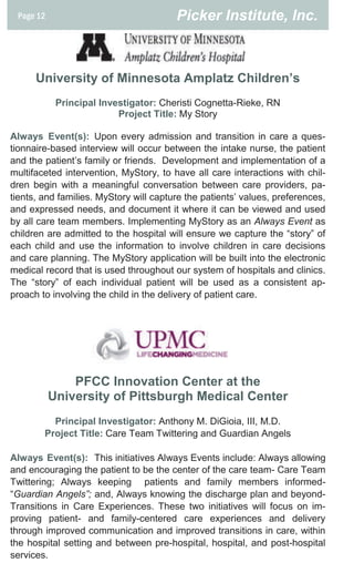 Page 12                                Picker Institute, Inc.



      University of Minnesota Amplatz Children’s
            Principal Investigator: Cheristi Cognetta-Rieke, RN
                          Project Title: My Story

Always Event(s): Upon every admission and transition in care a ques-
tionnaire-based interview will occur between the intake nurse, the patient
and the patient’s family or friends. Development and implementation of a
multifaceted intervention, MyStory, to have all care interactions with chil-
dren begin with a meaningful conversation between care providers, pa-
tients, and families. MyStory will capture the patients’ values, preferences,
and expressed needs, and document it where it can be viewed and used
by all care team members. Implementing MyStory as an Always Event as
children are admitted to the hospital will ensure we capture the “story” of
each child and use the information to involve children in care decisions
and care planning. The MyStory application will be built into the electronic
medical record that is used throughout our system of hospitals and clinics.
The “story” of each individual patient will be used as a consistent ap-
proach to involving the child in the delivery of patient care.




               PFCC Innovation Center at the
           University of Pittsburgh Medical Center
          Principal Investigator: Anthony M. DiGioia, III, M.D.
        Project Title: Care Team Twittering and Guardian Angels

Always Event(s): This initiatives Always Events include: Always allowing
and encouraging the patient to be the center of the care team- Care Team
Twittering; Always keeping patients and family members informed-
“Guardian Angels”; and, Always knowing the discharge plan and beyond-
Transitions in Care Experiences. These two initiatives will focus on im-
proving patient- and family-centered care experiences and delivery
through improved communication and improved transitions in care, within
the hospital setting and between pre-hospital, hospital, and post-hospital
services.
 