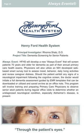 Page 14                                    Always Events®




                   Henry Ford Health System

               Principal Investigator: Rhonna Shatz, D.O.
           Project Title: Dementia Screening for Senior Patients

Always Event: HFHS will develop a new “Always Event” that will screen
patients 70 years and older for dementia as part of their annual primary
care health exams. Physicians will also utilize an NIH developed web-
based smart survey tool to assess mood, behavior, daily living activities
and review caregiver distress. Should the patient exhibit any signs of a
neurological impairment following the cognitive screen, the doctor would
initiate a full dementia assessment guided by EMR templates that can be
downloaded or utilized and saved on-line as an office note. This program
will involve training and preparing Primary Care Physicians to observe
senior adult patients during regular office visits to determine whether an
undiagnosed neurological condition, especially Alzheimer’s disease, is
present.




            “Through the patient’s eyes.”
 