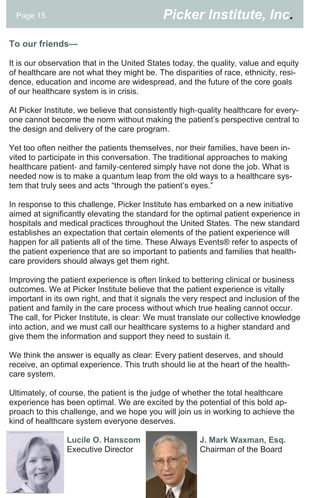 Page 15                                   Picker Institute, Inc.

To our friends—

It is our observation that in the United States today, the quality, value and equity
of healthcare are not what they might be. The disparities of race, ethnicity, resi-
dence, education and income are widespread, and the future of the core goals
of our healthcare system is in crisis.

At Picker Institute, we believe that consistently high‐quality healthcare for every-
one cannot become the norm without making the patient’s perspective central to
the design and delivery of the care program.

Yet too often neither the patients themselves, nor their families, have been in-
vited to participate in this conversation. The traditional approaches to making
healthcare patient‐ and family‐centered simply have not done the job. What is
needed now is to make a quantum leap from the old ways to a healthcare sys-
tem that truly sees and acts “through the patient’s eyes.”

In response to this challenge, Picker Institute has embarked on a new initiative
aimed at significantly elevating the standard for the optimal patient experience in
hospitals and medical practices throughout the United States. The new standard
establishes an expectation that certain elements of the patient experience will
happen for all patients all of the time. These Always Events® refer to aspects of
the patient experience that are so important to patients and families that health-
care providers should always get them right.

Improving the patient experience is often linked to bettering clinical or business
outcomes. We at Picker Institute believe that the patient experience is vitally
important in its own right, and that it signals the very respect and inclusion of the
patient and family in the care process without which true healing cannot occur.
The call, for Picker Institute, is clear: We must translate our collective knowledge
into action, and we must call our healthcare systems to a higher standard and
give them the information and support they need to sustain it.

We think the answer is equally as clear: Every patient deserves, and should
receive, an optimal experience. This truth should lie at the heart of the health-
care system.

Ultimately, of course, the patient is the judge of whether the total healthcare
experience has been optimal. We are excited by the potential of this bold ap-
proach to this challenge, and we hope you will join us in working to achieve the
kind of healthcare system everyone deserves.

                Lucile O. Hanscom                      J. Mark Waxman, Esq.
                Executive Director                     Chairman of the Board
 