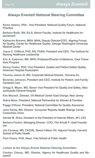 Page 16                                     Always Events®

    Always Events® National Steering Committee

Karen Adams, PhD, Vice President, National Quality Forum, National
Priorities
Barbara Balik, RN, Ed.D, Senior Faculty, Institute for Healthcare Im-
provement
Katherine Browne, MBA, MHA, Deputy Director/COO, Aligning Forces
for Quality, Center for Healthcare Quality, George Washington University
Medical Center
Joyce C. Clifford, PhD, RN, FAAN, President and CEO, The Institute for
Nursing Healthcare Leadership
Eric A. Coleman, MD, MPH, Professor/Director of Medicine, Care Transi-
tions Program
Nancy Foster, PhD, Vice President, Quality and Patient Safety Quality,
American Hospital Association
Thomas James III, MD, Corporate Medical Director, Humana Inc.
Beverley Johnson, President and CEO, Institute for Patient- and Family-
Centered Care
Gregg S. Meyer, MD, Senior Vice President for Quality and Safety, Mas-
sachusetts General Hospital
Ken Mizrach, Director, VA Medical Center East Orange, New Jersey
Debra Ness, President, National Partnership for Women & Families
Peggy O’Kane, President, National Committee for Quality Assurance
John Santa, MD, Director, Consumer Reports Health Ratings Center,
Consumers Union
Gerald M. Shea, Assistant to the President of Internal Affairs, AFL-CIO
Barbara Packer, Managing Director, COO, The Arnold P. Gold Founda-
tion
Jim Conway, MS, FACHE, Senior Fellow, IHI, Adjunct Faculty, Harvard
School of Public Health
Paul Cleary, PhD, Dean, Yale School of Public Health


Liaison to the Always Events National Steering Committee:
Carolyn Clancy, MD, Director, Agency for Healthcare Quality and Re-
search
 