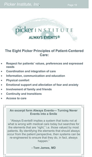 Picker Institute, Inc.                          Page 19




     The Eight Picker Principles of Patient-Centered
                          Care:

    Respect for patients’ values, preferences and expressed
      needs
    Coordination and integration of care
    Information, communication and education
    Physical comfort
    Emotional support and alleviation of fear and anxiety
    Involvement of family and friends
    Continuity and transitions
    Access to care



        An excerpt form Always Events— Turning Never
                      Events into a Smile

         “Always Events® implies a system that looks not at
      what is wrong with medical care today but searches for
       the elements that are “right,” i.e. those valued by most
      patients. By identifying the elements that should always
      occur from the patient perspective, then systems can be
        re-engineered to ensure that they do, in fact, always
                               happen.”

                         - Tom James, MD
 