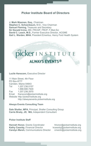 Picker Institute Board of Directors


J. Mark Waxman, Esq., Chairman
Stephen C. Schoenbaum, M.D., Vice Chairman
Samuel Fleming, Treasurer and Secretary
Sir Donald Irvine, MD, FRCGP, FRCP, F.Med.Sci
David C. Leach, M.D., Former Executive Director, ACGME
Gail L. Warden, MHA, President Emeritus, Henry Ford Health System




Lucile Hanscom, Executive Director

11 Main Street, 4th Floor
PO Box #777
Camden, Maine 04843
Tel     1.207.236.0157
        1.888.680.7500
Fax     1.207.236.3570
Email   lhanscom@pickerinstitute.org
Website http://pickerinstitute.org
        http://alwaysevents.pickerinstitute.org

Always Events Consulting Team

Dale Shaller, MPA, Principal, Shaller Consulting Group
Carrie Brady, JD, MA, Independent Consultant


Picker Institute Staff

Hannah Honor, Grants Coordinator        hhonor@pickerinstitute.org
Kathy Cassidy, Financial Director      kcassidy@pickerinstitute.org
Carolyn Marsh, Communications Director  cmarsh@pickerinstitute.org
 