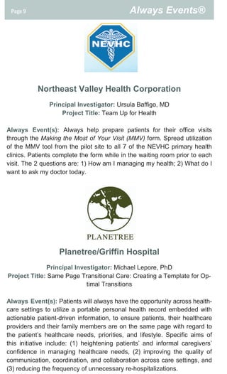 Page 9                                     Always Events®




           Northeast Valley Health Corporation
               Principal Investigator: Ursula Baffigo, MD
                   Project Title: Team Up for Health

Always Event(s): Always help prepare patients for their office visits
through the Making the Most of Your Visit (MMV) form. Spread utilization
of the MMV tool from the pilot site to all 7 of the NEVHC primary health
clinics. Patients complete the form while in the waiting room prior to each
visit. The 2 questions are: 1) How am I managing my health; 2) What do I
want to ask my doctor today.




                   Planetree/Griffin Hospital
              Principal Investigator: Michael Lepore, PhD
Project Title: Same Page Transitional Care: Creating a Template for Op-
                            timal Transitions

Always Event(s): Patients will always have the opportunity across health-
care settings to utilize a portable personal health record embedded with
actionable patient-driven information, to ensure patients, their healthcare
providers and their family members are on the same page with regard to
the patient’s healthcare needs, priorities, and lifestyle. Specific aims of
this initiative include: (1) heightening patients’ and informal caregivers’
confidence in managing healthcare needs, (2) improving the quality of
communication, coordination, and collaboration across care settings, and
(3) reducing the frequency of unnecessary re-hospitalizations.
 