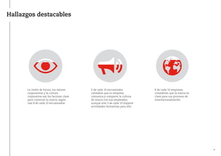 Hallazgos destacables
La visión de futuro, los valores
corporativos y la cultura
corporativa son los factores clave
para construir la marca, según
casi 8 de cada 10 encuestados.
6 de cada 10 encuestados
considera que su empresa
comunica y comparte la cultura
de marca con sus empleados,
aunque solo 3 de cada 10 imparte
actividades formativas para ello.
8 de cada 10 empresas
consideran que la marca es
clave para sus procesos de
internacionalización.
10
 