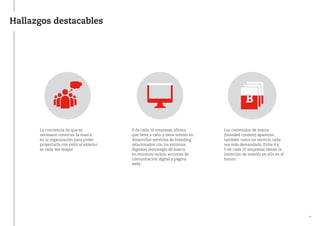 Hallazgos destacables
La conciencia de que es
necesario construir la marca
en la organización para poder
proyectarla con éxito al exterior
es cada vez mayor.
9 de cada 10 empresas afirma
que lleva a cabo o tiene interés en
desarrollar servicios de branding
relacionados con los entornos
digitales (estrategia de marca
en entornos online, acciones de
comunicación digital y página
web).
Los contenidos de marca
(branded content) aparecen
también como un servicio cada
vez más demandado. Entre 4 y
5 de cada 10 empresas tienen la
intención de invertir en ello en el
futuro.
11
 