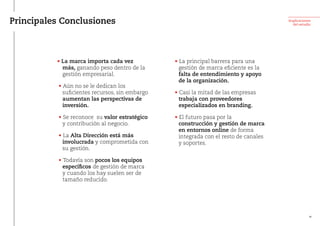 Principales Conclusiones Implicaciones
del estudio
• La marca importa cada vez
más, ganando peso dentro de la
gestión empresarial.
 • Aún no se le dedican los
suficientes recursos, sin embargo
aumentan las perspectivas de
inversión.
 • Se reconoce su valor estratégico
y contribución al negocio.
 • La Alta Dirección está más
involucrada y comprometida con
su gestión.
 • Todavía son pocos los equipos
específicos de gestión de marca
y cuando los hay suelen ser de
tamaño reducido.
 • La principal barrera para una
gestión de marca eficiente es la
falta de entendimiento y apoyo
de la organización.
 • Casi la mitad de las empresas
trabaja con proveedores
especializados en branding.
 • El futuro pasa por la
construcción y gestión de marca
en entornos online de forma
integrada con el resto de canales
y soportes.
38
 