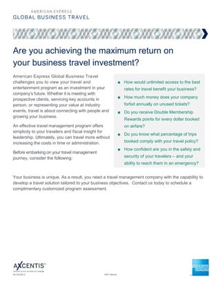 Are you achieving the maximum return on
your business travel investment?
American Express Global Business Travel
challenges you to view your travel and                         ■ How would unlimited access to the best
entertainment program as an investment in your                    rates for travel benefit your business?
company’s future. Whether it is meeting with
                                                               ■ How much money does your company
prospective clients, servicing key accounts in
person, or representing your value at industry                    forfeit annually on unused tickets?
events, travel is about connecting with people and             ■ Do you receive Double Membership
growing your business.
                                                                  Rewards points for every dollar booked
An effective travel management program offers                     on airfare?
simplicity to your travelers and fiscal insight for
                                                               ■ Do you know what percentage of trips
leadership. Ultimately, you can travel more without
increasing the costs in time or administration.                   booked comply with your travel policy?
                                                               ■ How confident are you in the safety and
Before embarking on your travel management
journey, consider the following:                                  security of your travelers – and your
                                                                  ability to reach them in an emergency?


Your business is unique. As a result, you need a travel management company with the capability to
develop a travel solution tailored to your business objectives. Contact us today to schedule a
complimentary customized program assessment.




30-Oct-2012                                     AXP Internal                                              Page 1 of 2
 