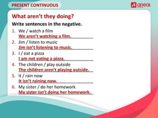 PRESENT CONTINUOUS
1. We / watch a film
_______________________________
2. Jim / listen to music
_______________________________
3. I / eat a pizza
_______________________________
4. The children / play outside
_______________________________
5. It / rain now
_______________________________
6. My sister / do her homework
_______________________________
What aren’t they doing?
Write sentences in the negative.
We aren’t watching a film.
Jim isn’t listening to music.
I am not eating a pizza.
The children aren’t playing outside.
It isn’t raining now.
My sister isn’t doing her homework.
 