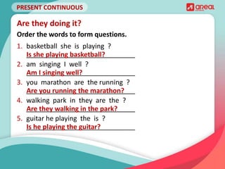 PRESENT CONTINUOUS
1. basketball she is playing ?
_____________________________
2. am singing I well ?
_____________________________
3. you marathon are the running ?
_____________________________
4. walking park in they are the ?
_____________________________
5. guitar he playing the is ?
_____________________________
Are they doing it?
Order the words to form questions.
Is she playing basketball?
Am I singing well?
Are you running the marathon?
Are they walking in the park?
Is he playing the guitar?
 