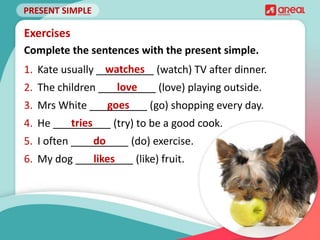 PRESENT SIMPLE
Complete the sentences with the present simple.
Exercises
1. Kate usually __________ (watch) TV after dinner.
2. The children __________ (love) playing outside.
3. Mrs White __________ (go) shopping every day.
4. He __________ (try) to be a good cook.
5. I often __________ (do) exercise.
6. My dog __________ (like) fruit.
watches
love
goes
tries
do
likes
 