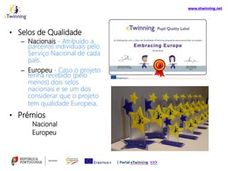 • Selos de Qualidade
– Nacionais - Atribuído a
parceiros individuais pelo
Serviço Nacional de cada
país.
– Europeu - Caso o projeto
tenha recebido (pelo
menos) dois selos
nacionais e se um dos
considerar que o projeto
tem qualidade Europeia.
• Prémios
Nacional
Europeu
 