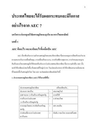 1




ประเทศไทยจะได้ รับผลกระทบและมีโอกาส
อย่ างไรจาก AEC ?
บทวิเคราะห์ จากศูนย์ วจยเศรษฐกิจและธุรกิจ ธนาคารไทยพาณิชย์
                      ิั

บทที่ 1

AEC คืออะไร และจะเกิดอะไรขึนเมื่อเป็ น AEC
                           ้
       AEC เกี่ยวข้องกับการรวมตัวทางเศรษฐกิจของสมาชิกอาเซี ยน ซึ่ งครอบคลุมการเปิ ดเสรี และอานวย
ความสะดวกในการเคลื่อยย้ายทุน, การเคลื่อนย้ายแรงงาน, การปรับพิธีการศุลกากร, การกาหนดมาตรฐาน
สิ นค้าและนโยบายเศรษฐกิจให้สอดคล้องกันระหว่างประเทศสมาชิกอาเซี ยน ซึ่ งการรวมตัวเป็ น AEC นั้น
จะทาให้อาเซี ยนน่าสนใจขึ้น ด้วยตลาดที่ใหญ่กว่า EU ในแง่ของประชากร ทาให้อาเซี ยนสามารถมีบทบาท
ที่โดดเด่นขึ้นในเศรษฐกิจโลก โดย AEC จะส่ งผลต่ออาเซี ยนดังต่อไปนี้

1. ประชาคมเศรษฐกิจอาเซียน (AEC) ให้ โอกาสทีดีขึน
                                           ่ ้


           ประชาคมเศรษฐกิจอาเซี ยน                           เปรี ยบเทียบกับ...
           ประชากร 580 ล้าน                        >    สหภาพยุโรป
           GDP ขนาด 1.5 ล้านล้าน เหรี ยญสหรัฐ      =    เกาหลีใต้
           การค้าระหว่างประเทศ                     =    6 เท่าของไทย
           1.6 ล้านล้าน เหรี ยญสหรัฐ
           การลงทุนโดยตรง 50 พันล้านเหรี ยญ        =    60% ของจีน
           สหรัฐ
           การท่องเที่ยวระหว่างประเทศ              =    อันดับ 2 ของโลก รองจากฝรั่งเศส
           65 ล้านคน
 