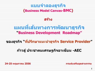 แบบจำลองธุรกิจ
(Business Model Canvas-BMC)
สร้ำง
แผนที่เส้นทำงกำรพัฒนำธุรกิจ
“Business Development Roadmap”
ของธุรกิจ “ที่ปรึกษำแนะนำธุรกิจ Service Provider”
ก้ำวสู่ ประชำคมเศรษฐกิจอำเซียน -AEC
24-25 พฤษภำคม 2556 กรมส่งเสริมอุตสำหกรรม
1
 